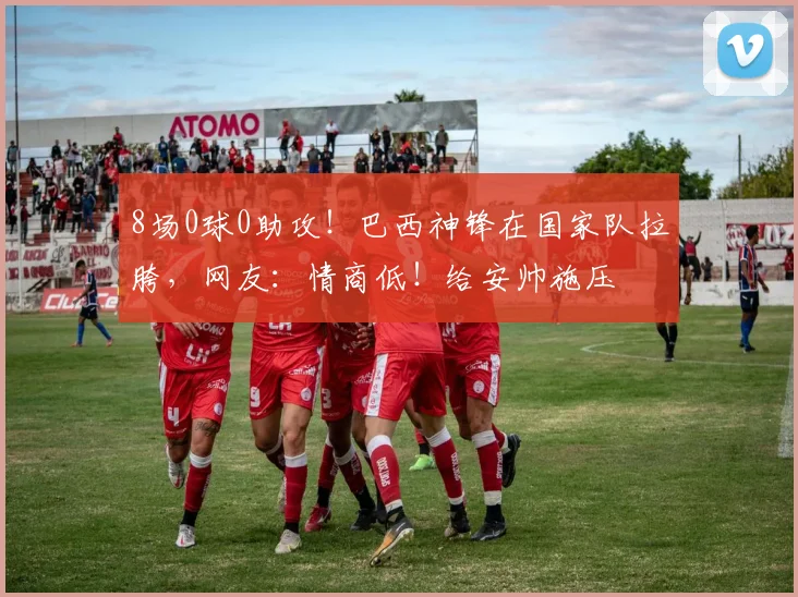 8场0球0助攻！巴西神锋在国家队拉胯，网友：情商低！给安帅施压