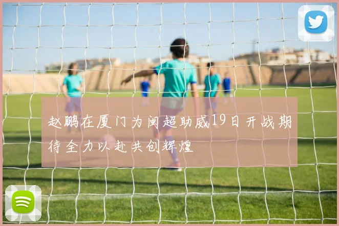 赵鹏在厦门为闽超助威19日开战期待全力以赴共创辉煌