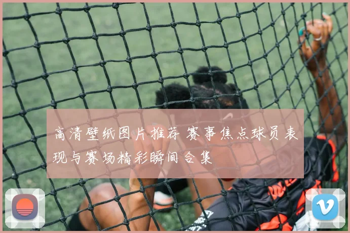 高清壁纸图片推荐 赛事焦点球员表现与赛场精彩瞬间合集