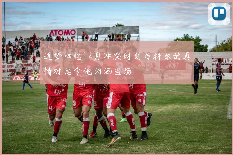 追梦回忆12月冲突时刻与科尔的真情对话令他泪洒当场
