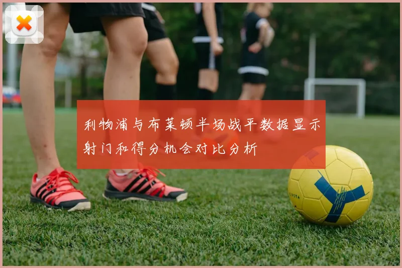 利物浦与布莱顿半场战平数据显示射门和得分机会对比分析