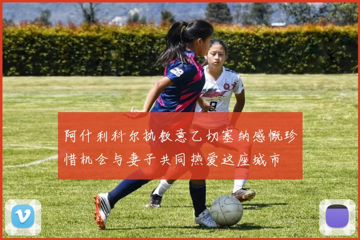 阿什利科尔执教意乙切塞纳感慨珍惜机会与妻子共同热爱这座城市