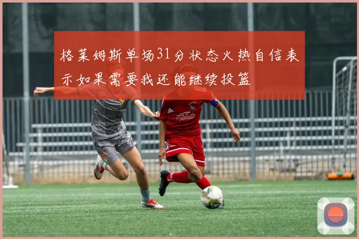 格莱姆斯单场31分状态火热自信表示如果需要我还能继续投篮