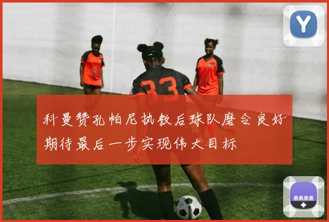 科曼赞孔帕尼执教后球队磨合良好期待最后一步实现伟大目标