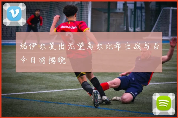 诺伊尔复出无望乌尔比希出战与否今日将揭晓