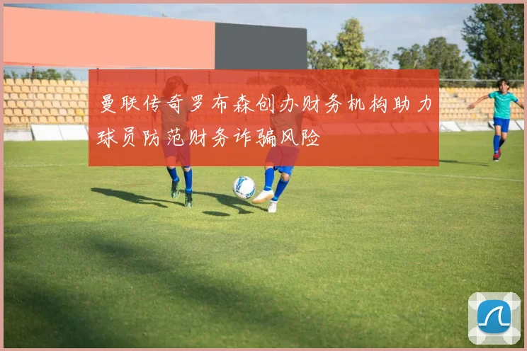 曼联传奇罗布森创办财务机构助力球员防范财务诈骗风险