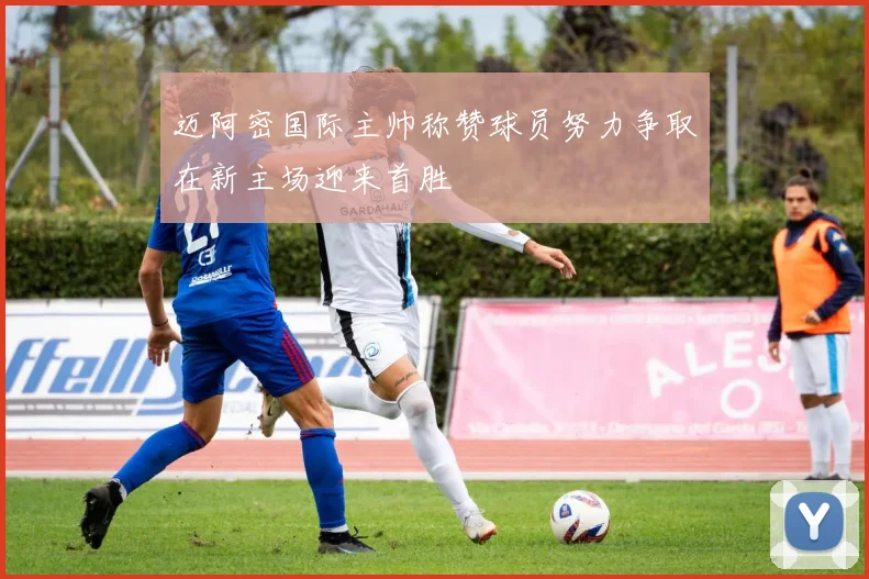 迈阿密国际主帅称赞球员努力争取在新主场迎来首胜