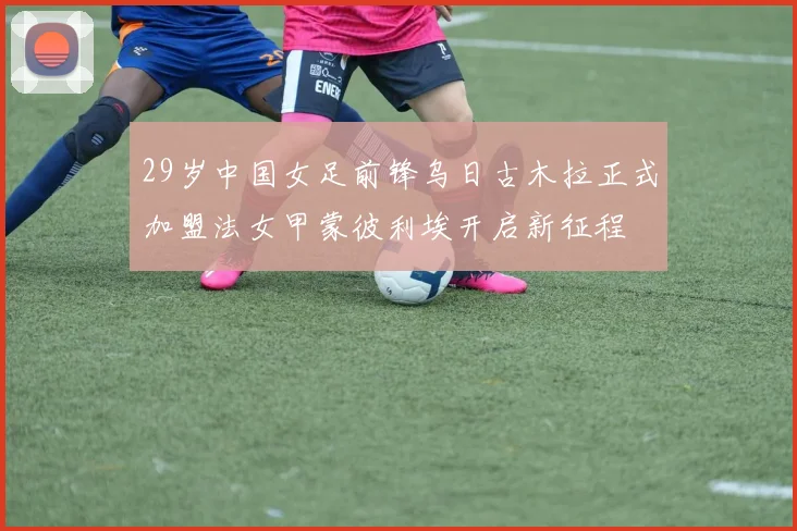 29岁中国女足前锋乌日古木拉正式加盟法女甲蒙彼利埃开启新征程