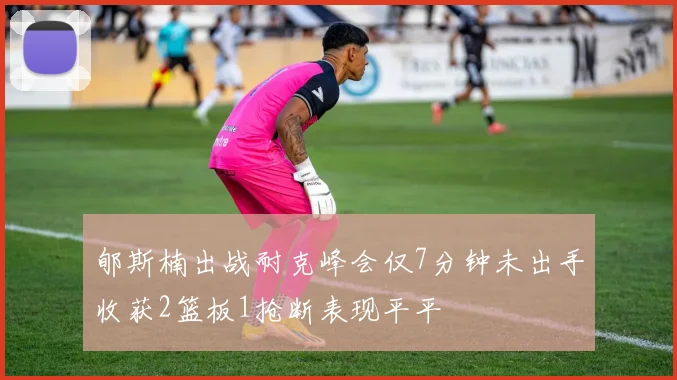 郇斯楠出战耐克峰会仅7分钟未出手收获2篮板1抢断表现平平