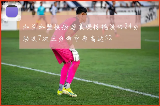 加兰加盟快船后表现惊艳场均24分助攻7次三分命中率高达52