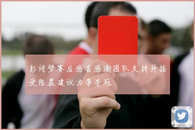 彭诗梦赛后感言感谢团队支持并接受陈晨建议力争夺冠