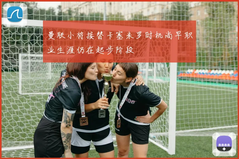 曼联小将接替卡塞米罗时机尚早职业生涯仍在起步阶段