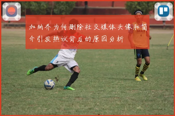 加纳乔为何删除社交媒体头像和简介引发热议背后的原因分析