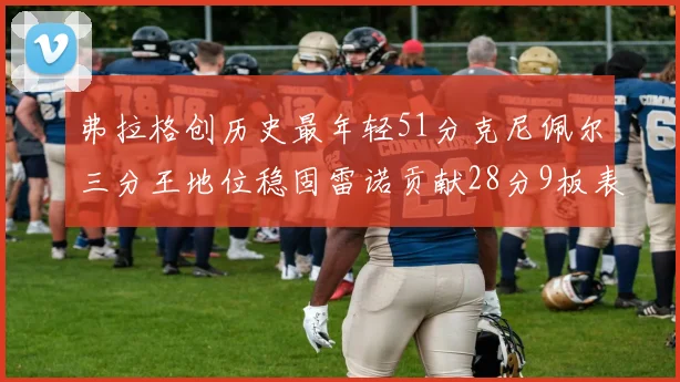 弗拉格创历史最年轻51分克尼佩尔三分王地位稳固雷诺贡献28分9板表现出色