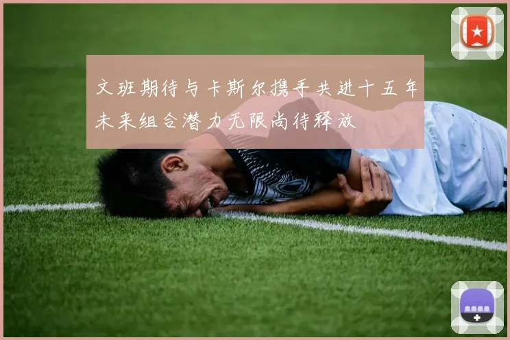 文班期待与卡斯尔携手共进十五年未来组合潜力无限尚待释放