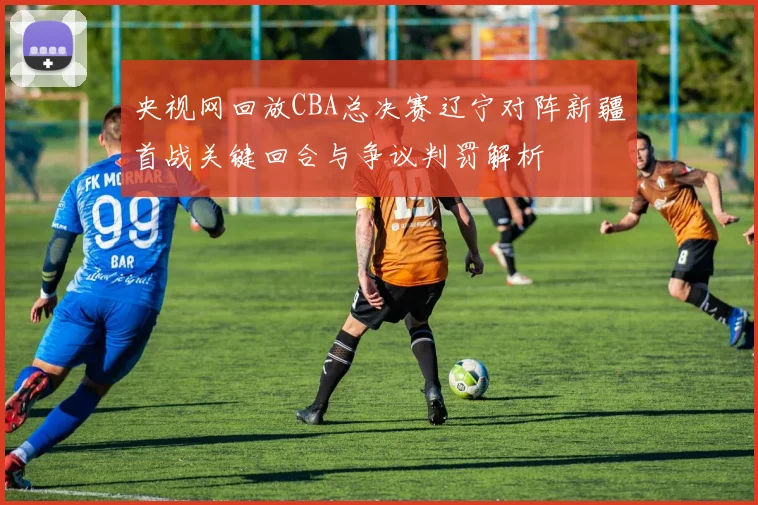 央视网回放CBA总决赛辽宁对阵新疆首战关键回合与争议判罚解析