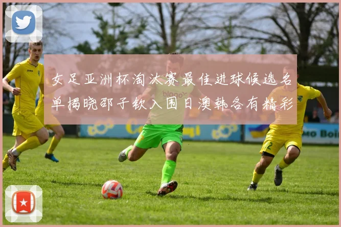 女足亚洲杯淘汰赛最佳进球候选名单揭晓邵子钦入围日澳韩各有精彩表现