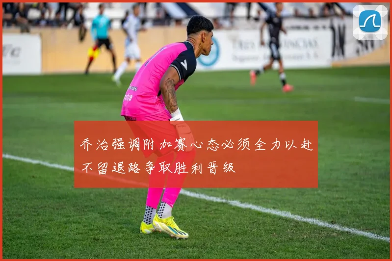 乔治强调附加赛心态必须全力以赴不留退路争取胜利晋级