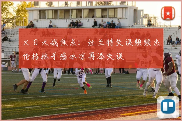 火日大战焦点：杜兰特失误频频杰伦格林手感冰凉再添失误