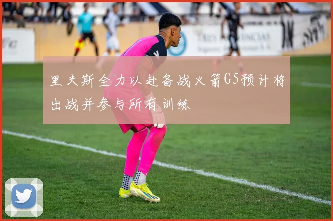 里夫斯全力以赴备战火箭G5预计将出战并参与所有训练