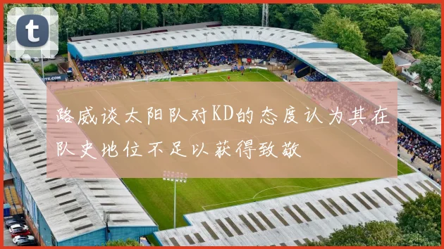 路威谈太阳队对KD的态度认为其在队史地位不足以获得致敬