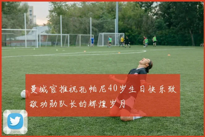 曼城官推祝孔帕尼40岁生日快乐致敬功勋队长的辉煌岁月