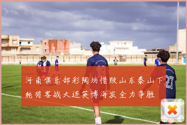 河南俱乐部彩陶坊惜败山东泰山下轮将客战大连英博海发全力争胜